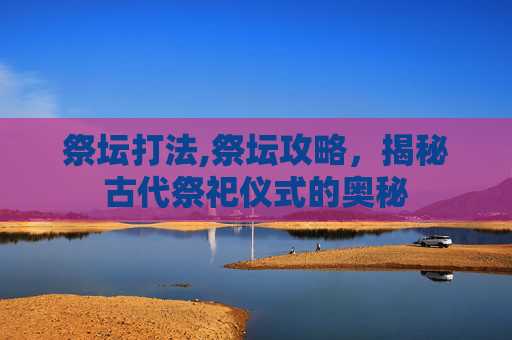 祭坛打法,祭坛攻略，揭秘古代祭祀仪式的奥秘