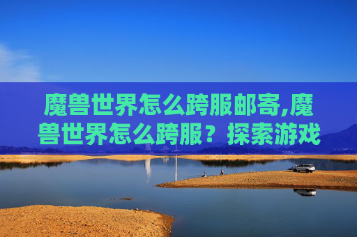 魔兽世界怎么跨服邮寄,魔兽世界怎么跨服？探索游戏世界的新境界
