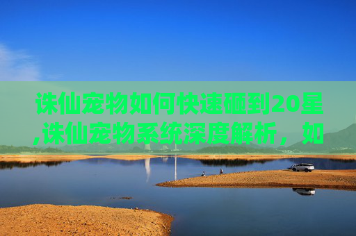 诛仙宠物如何快速砸到20星,诛仙宠物系统深度解析，如何培养你的专属仙宠