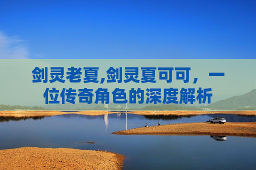 剑灵老夏,剑灵夏可可，一位传奇角色的深度解析