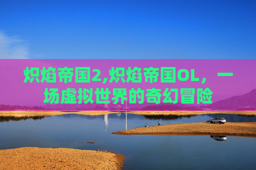 炽焰帝国2,炽焰帝国OL,一场虚拟世界的奇幻冒险 炽焰帝国2,炽焰帝国OL,一场虚拟世界的奇幻冒险