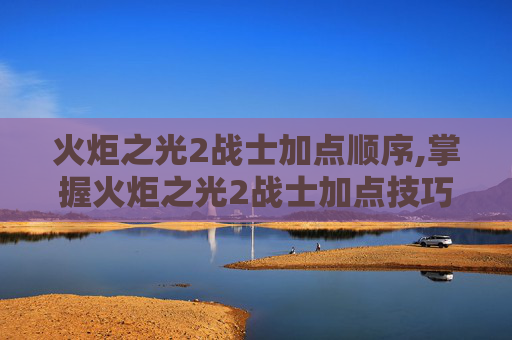火炬之光2战士加点顺序,掌握火炬之光2战士加点技巧，让你的战斗更加犀利