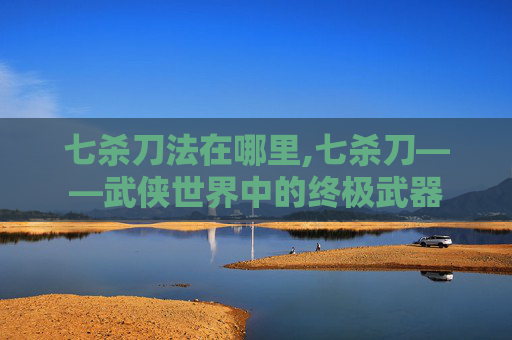 七杀刀法在哪里,七杀刀——武侠世界中的终极武器