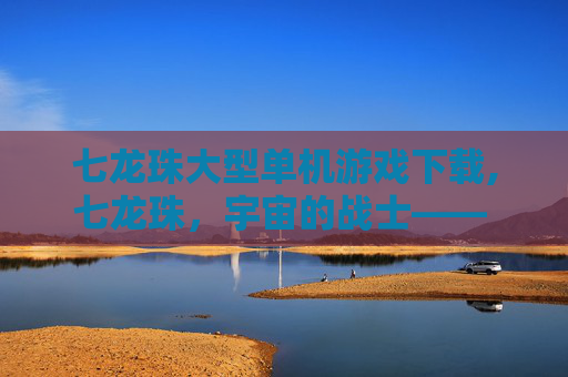 七龙珠大型单机游戏下载,七龙珠，宇宙的战士—— 探索悟空的冒险之旅