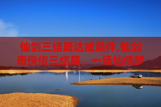 仙剑三结局达成条件,仙剑奇侠传三结局，一场仙侠梦的终章