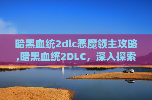 暗黑血统2dlc恶魔领主攻略,暗黑血统2DLC，深入探索与新角色的冒险之旅