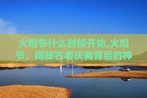 火焰节什么时候开始,火焰节,揭秘古老庆典背后的神秘与热情 火焰节什么时候开始,火焰节,揭秘古老庆典背后的神秘与热情