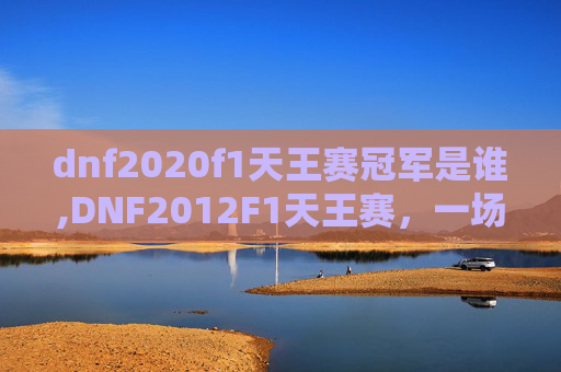 dnf2020f1天王赛冠军是谁,DNF2012F1天王赛，一场电子竞技的巅峰对决