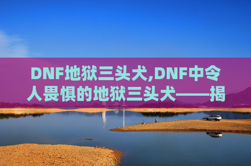 DNF地狱三头犬,DNF中令人畏惧的地狱三头犬——揭秘其神秘力量与战斗策略