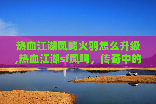 热血江湖凤鸣火羽怎么升级,热血江湖sf凤鸣，传奇中的凤凰涅槃