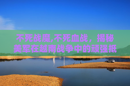 不死战魔,不死血战，揭秘美军在越南战争中的顽强抵抗