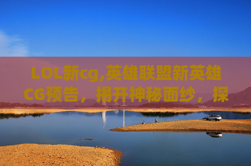LOL新cg,英雄联盟新英雄CG预告，揭开神秘面纱，探索未来战士的诞生