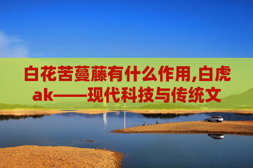 白花苦蔓藤有什么作用,白虎ak——现代科技与传统文化的完美融合