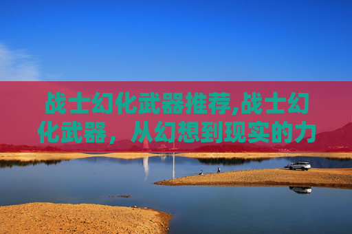 战士幻化武器推荐,战士幻化武器，从幻想到现实的力量