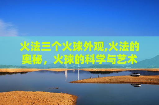 火法三个火球外观,火法的奥秘，火球的科学与艺术