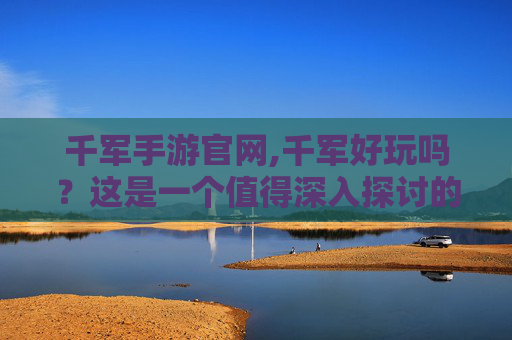 千军手游官网,千军好玩吗？这是一个值得深入探讨的问题，因为千军不仅是一种游戏，更是一种文化和历史的传承。接下来，我将为您介绍千军的魅力所在