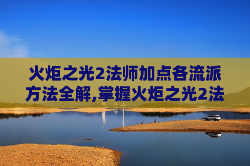 火炬之光2法师加点各流派方法全解,掌握火炬之光2法师技能加点的艺术