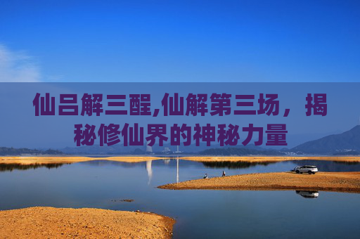 仙吕解三酲,仙解第三场，揭秘修仙界的神秘力量