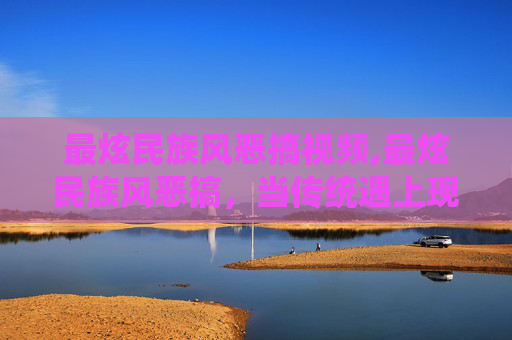 最炫民族风恶搞视频,最炫民族风恶搞，当传统遇上现代幽默