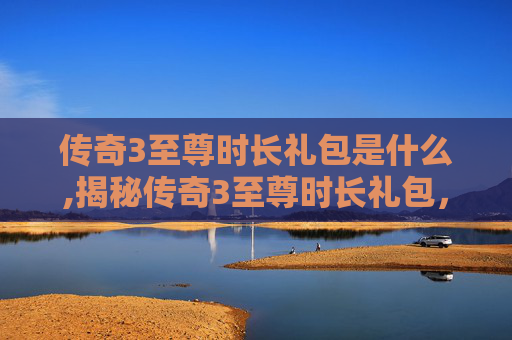传奇3至尊时长礼包是什么,揭秘传奇3至尊时长礼包，如何最大化你的游戏投资回报