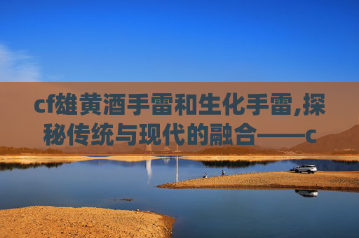 cf雄黄酒手雷和生化手雷,探秘传统与现代的融合——cf雄黄酒的独特魅力