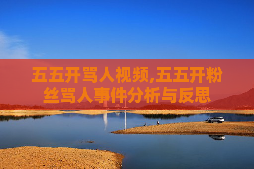 五五开骂人视频,五五开粉丝骂人事件分析与反思