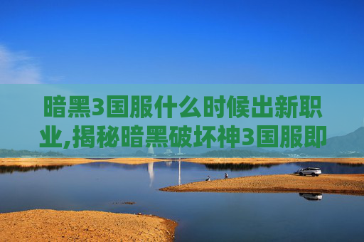 暗黑3国服什么时候出新职业,揭秘暗黑破坏神3国服即将到来的奥秘
