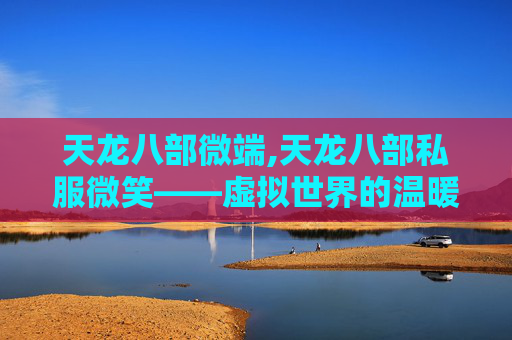 天龙八部微端,天龙八部私服微笑——虚拟世界的温暖与现实生活的反思