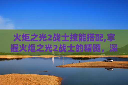火炬之光2战士技能搭配,掌握火炬之光2战士的精髓，深入解析战士技能