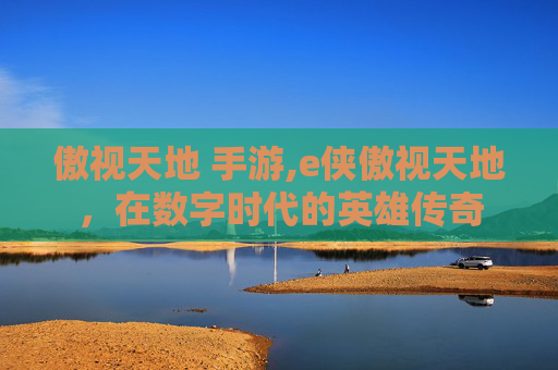 傲视天地 手游,e侠傲视天地，在数字时代的英雄传奇