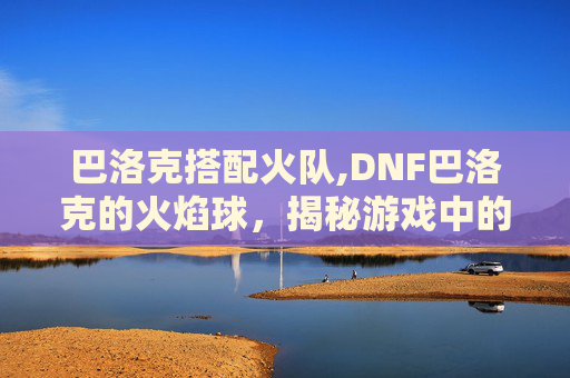 巴洛克搭配火队,DNF巴洛克的火焰球，揭秘游戏中的神秘元素