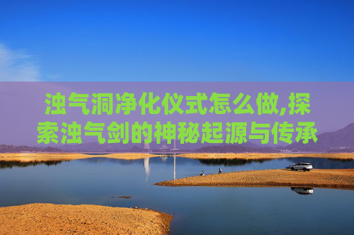 浊气洞净化仪式怎么做,探索浊气剑的神秘起源与传承