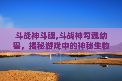 斗战神斗魂,斗战神勾魂幼兽，揭秘游戏中的神秘生物