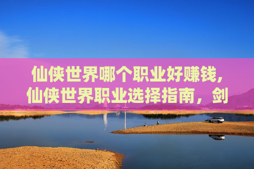 仙侠世界哪个职业好赚钱,仙侠世界职业选择指南，剑、仙、魔的终极对决