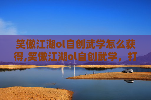 笑傲江湖ol自创武学怎么获得,笑傲江湖ol自创武学，打造独一无二的战斗风格