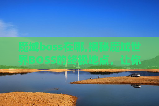 魔域boss在哪,揭秘魔域世界BOSS的终极地点，让你成为真正的游戏高手！