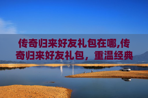 传奇归来好友礼包在哪,传奇归来好友礼包，重温经典，共赴荣耀