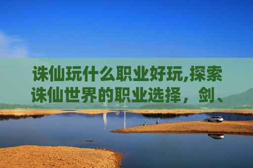 诛仙玩什么职业好玩,探索诛仙世界的职业选择，剑、法、道，哪个是你的英雄？