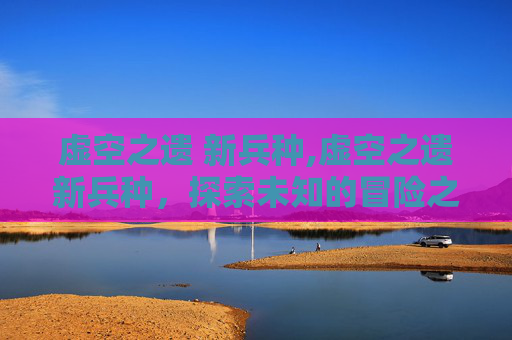 虚空之遗 新兵种,虚空之遗新兵种,探索未知的冒险之旅 虚空之遗 新兵种,虚空之遗新兵种,探索未知的冒险之旅