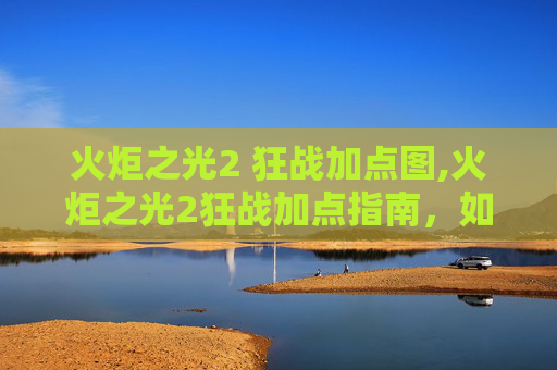 火炬之光2 狂战加点图,火炬之光2狂战加点指南，如何最大化你的战斗力