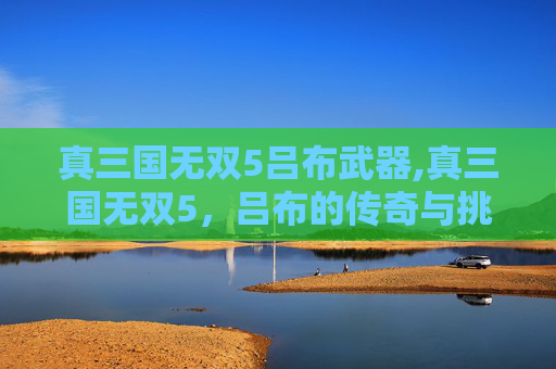 真三国无双5吕布武器,真三国无双5，吕布的传奇与挑战