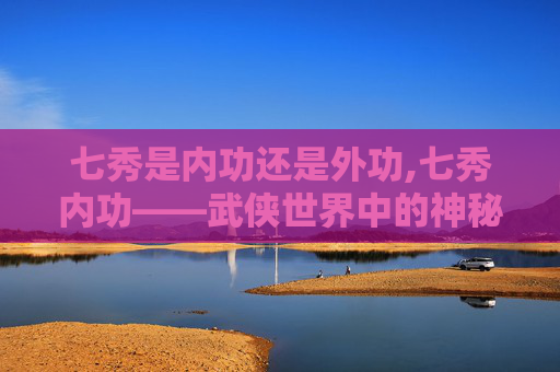 七秀是内功还是外功,七秀内功——武侠世界中的神秘力量