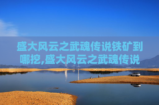盛大风云之武魂传说铁矿到哪挖,盛大风云之武魂传说—— 探索武侠世界的奇幻之旅