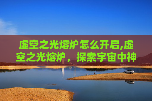 虚空之光熔炉怎么开启,虚空之光熔炉，探索宇宙中神秘能量的奥秘