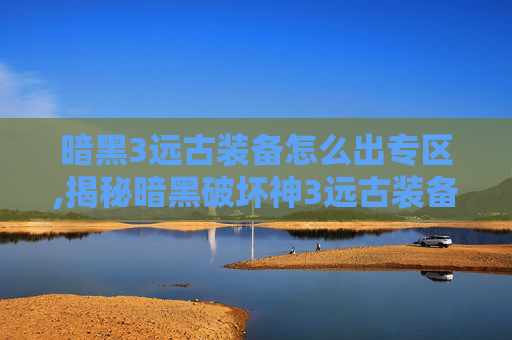 暗黑3远古装备怎么出专区,揭秘暗黑破坏神3远古装备的获取之路