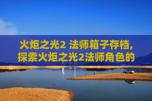 火炬之光2 法师箱子存档,探索火炬之光2法师角色的奥秘