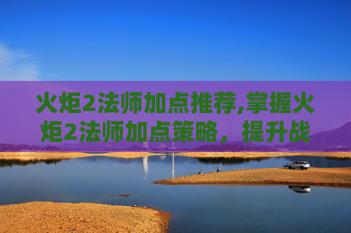 火炬2法师加点推荐,掌握火炬2法师加点策略，提升战斗效率