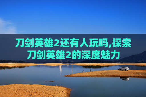 刀剑英雄2还有人玩吗,探索刀剑英雄2的深度魅力