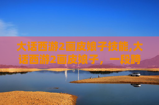 大话西游2画皮娘子技能,大话西游2画皮娘子，一段跨越时空的传奇