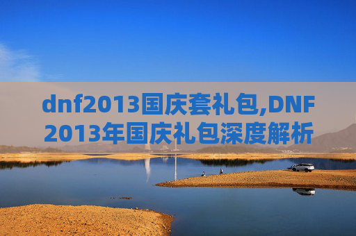 dnf2013国庆套礼包,DNF2013年国庆礼包深度解析，如何最大化你的游戏价值